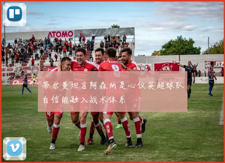 蒂尔曼坦言阿森纳是心仪英超球队自信能融入战术体系