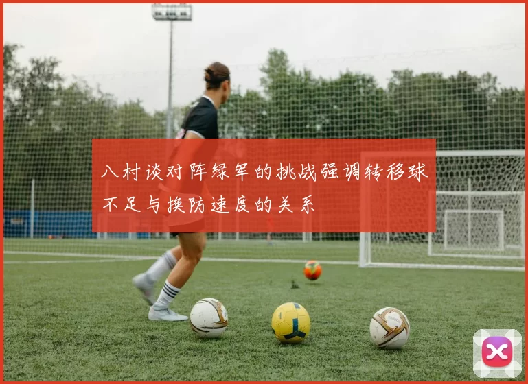 八村谈对阵绿军的挑战强调转移球不足与换防速度的关系