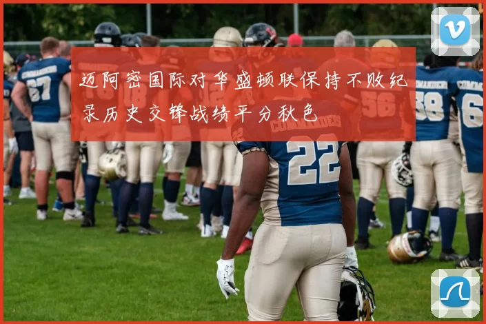 迈阿密国际对华盛顿联保持不败纪录历史交锋战绩平分秋色